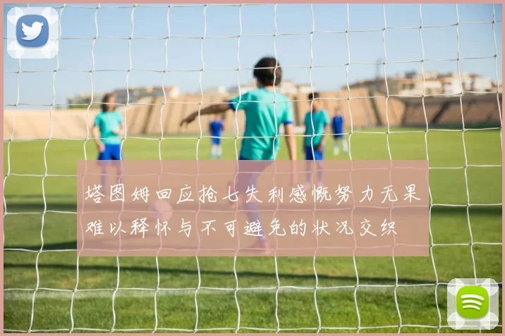 塔图姆回应抢七失利感慨努力无果难以释怀与不可避免的状况交织