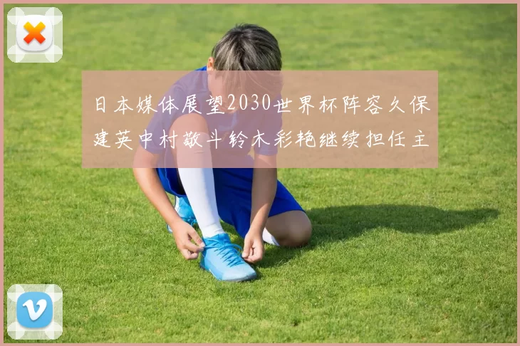 日本媒体展望2030世界杯阵容久保建英中村敬斗铃木彩艳继续担任主力
