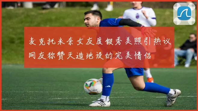 麦克托米奈女友度假秀美照引热议网友称赞天造地设的完美情侣