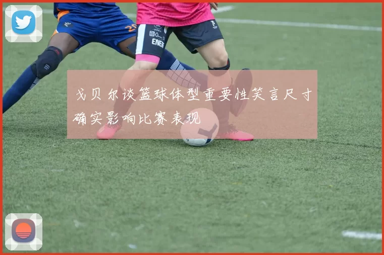 戈贝尔谈篮球体型重要性笑言尺寸确实影响比赛表现