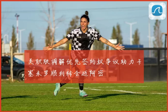美职联调解优先签约权争议助力卡塞米罗顺利转会迈阿密
