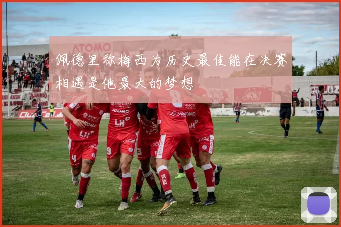 佩德里称梅西为历史最佳能在决赛相遇是他最大的梦想