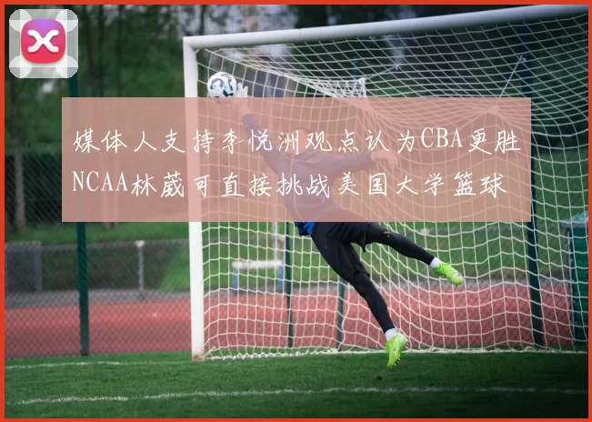 媒体人支持李悦洲观点认为CBA更胜NCAA林葳可直接挑战美国大学篮球