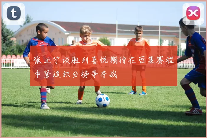 张玉宁谈胜利喜悦期待在密集赛程中紧追积分榜争夺战