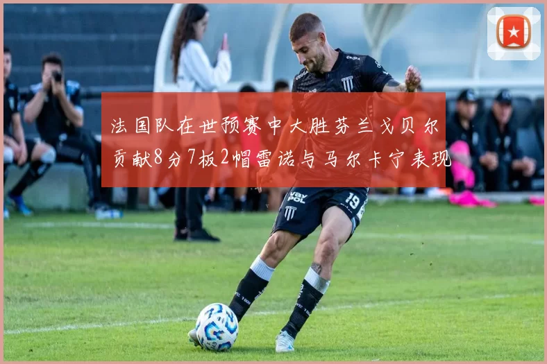 法国队在世预赛中大胜芬兰戈贝尔贡献8分7板2帽雷诺与马尔卡宁表现抢眼