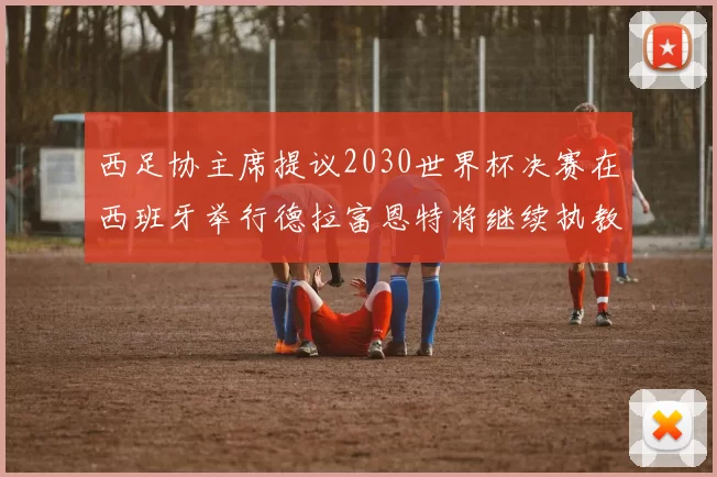 西足协主席提议2030世界杯决赛在西班牙举行德拉富恩特将继续执教国家队