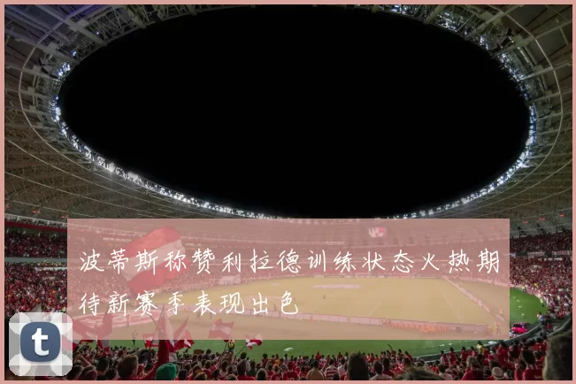 波蒂斯称赞利拉德训练状态火热期待新赛季表现出色