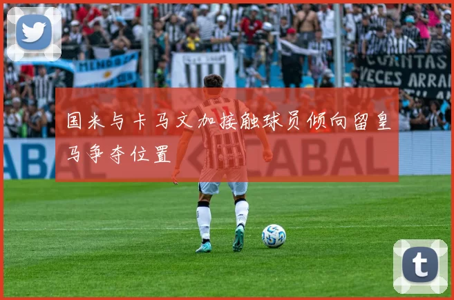 国米与卡马文加接触球员倾向留皇马争夺位置