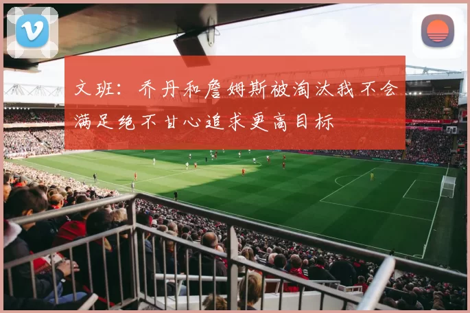 文班：乔丹和詹姆斯被淘汰我不会满足绝不甘心追求更高目标