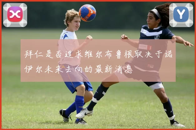拜仁是否追求维尔布鲁根取决于诺伊尔未来去向的最新消息
