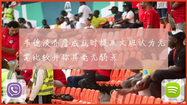 韦德谈乔詹成就时提及文班认为无需比较并称其毫无弱点