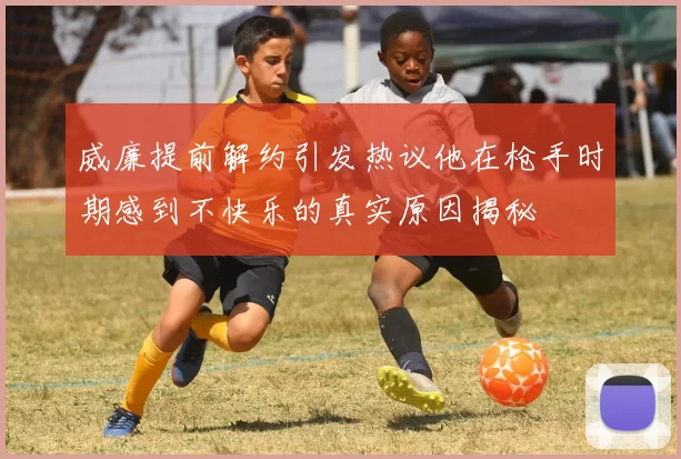 威廉提前解约引发热议他在枪手时期感到不快乐的真实原因揭秘