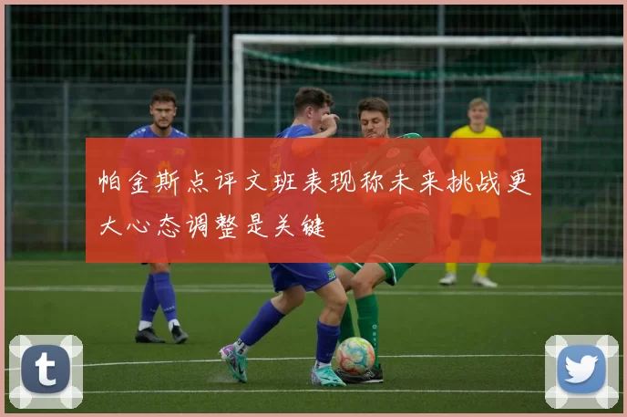 帕金斯点评文班表现称未来挑战更大心态调整是关键