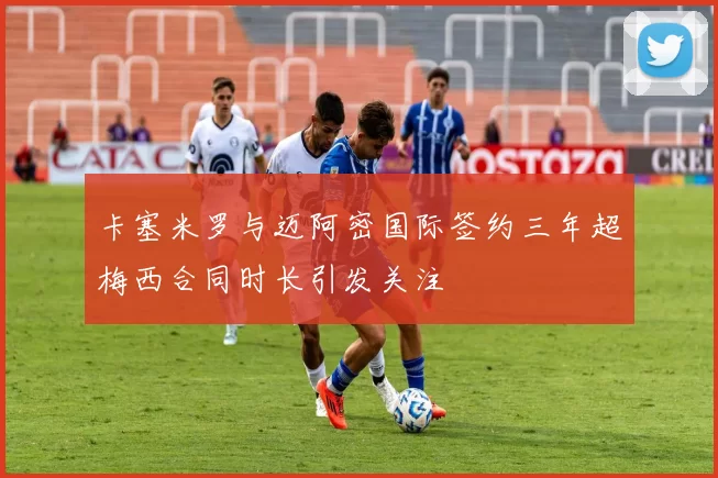 卡塞米罗与迈阿密国际签约三年超梅西合同时长引发关注