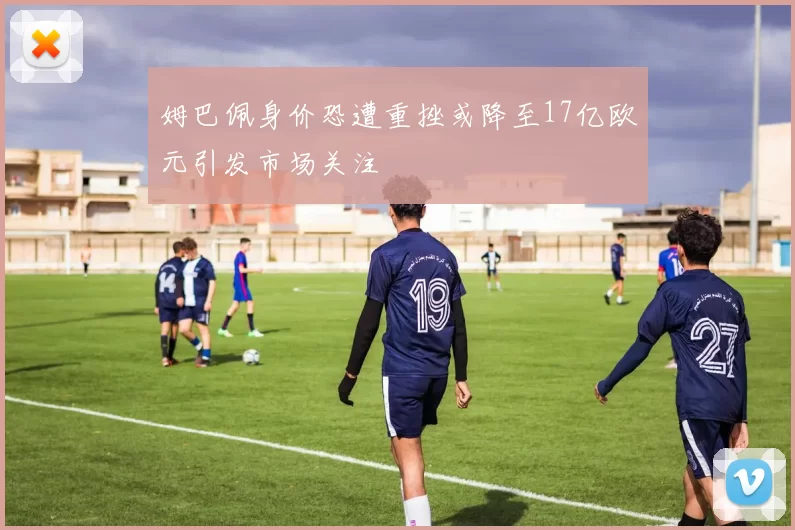 姆巴佩身价恐遭重挫或降至17亿欧元引发市场关注