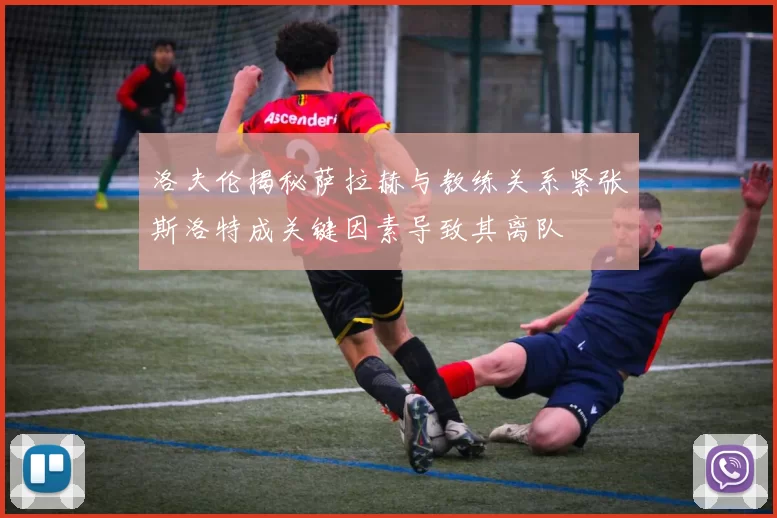 洛夫伦揭秘萨拉赫与教练关系紧张斯洛特成关键因素导致其离队
