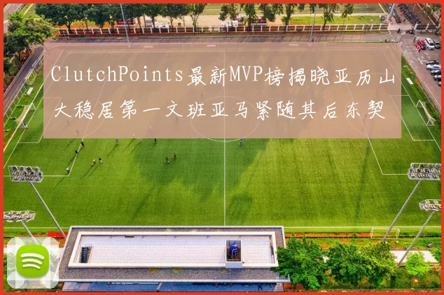ClutchPoints最新MVP榜揭晓亚历山大稳居第一文班亚马紧随其后东契奇位列第三