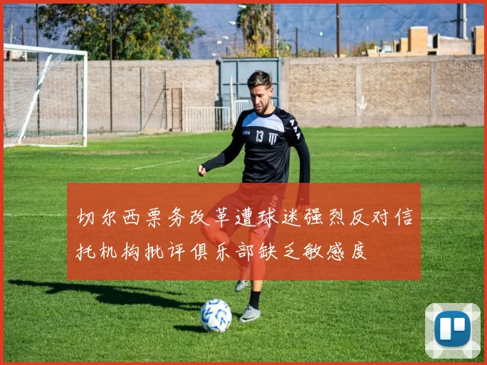 切尔西票务改革遭球迷强烈反对信托机构批评俱乐部缺乏敏感度