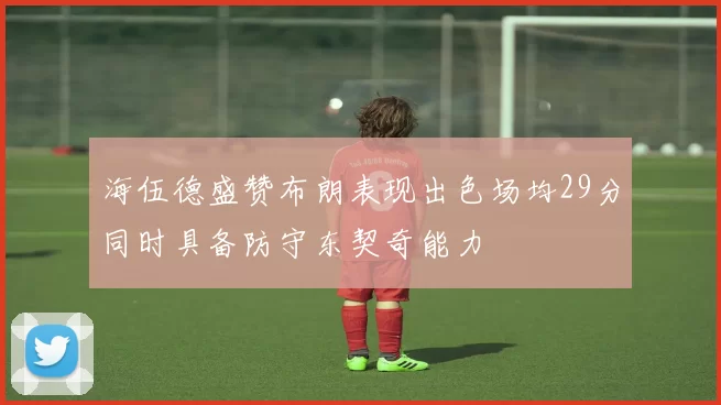 海伍德盛赞布朗表现出色场均29分同时具备防守东契奇能力
