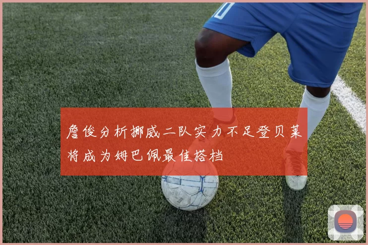詹俊分析挪威二队实力不足登贝莱将成为姆巴佩最佳搭档