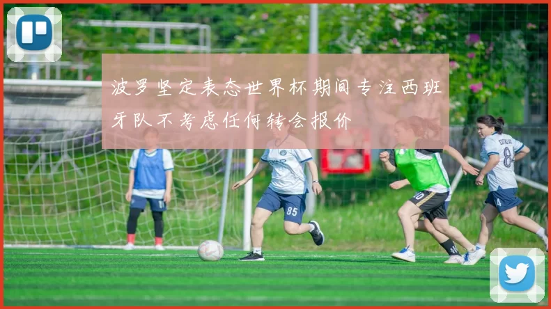 波罗坚定表态世界杯期间专注西班牙队不考虑任何转会报价